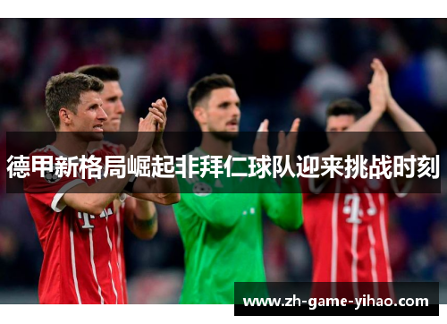 德甲新格局崛起非拜仁球队迎来挑战时刻 德甲新格局崛起非拜仁球队迎来挑战时刻