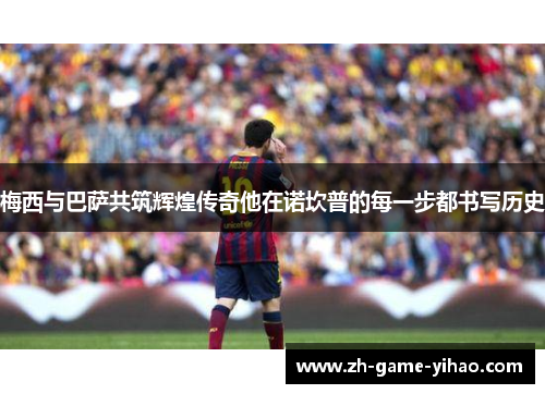 梅西与巴萨共筑辉煌传奇他在诺坎普的每一步都书写历史 梅西与巴萨共筑辉煌传奇他在诺坎普的每一步都书写历史