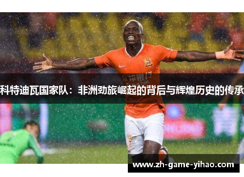 科特迪瓦国家队:非洲劲旅崛起的背后与辉煌历史的传承 科特迪瓦国家队:非洲劲旅崛起的背后与辉煌历史的传承