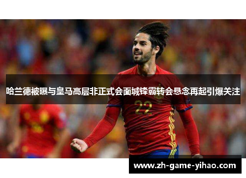 哈兰德被曝与皇马高层非正式会面城锋霸转会悬念再起引爆关注