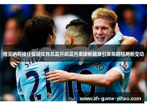 维亚纳将接任曼城体育总监开启蓝月重建新篇章引发英超格局新变动