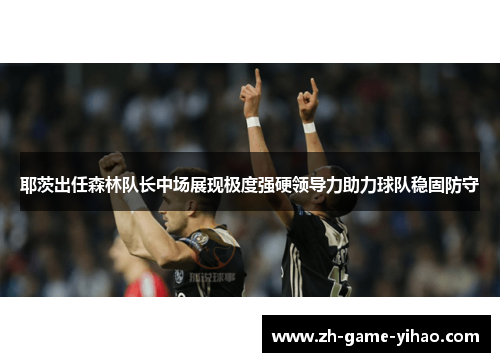 耶茨出任森林队长中场展现极度强硬领导力助力球队稳固防守 耶茨出任森林队长中场展现极度强硬领导力助力球队稳固防守