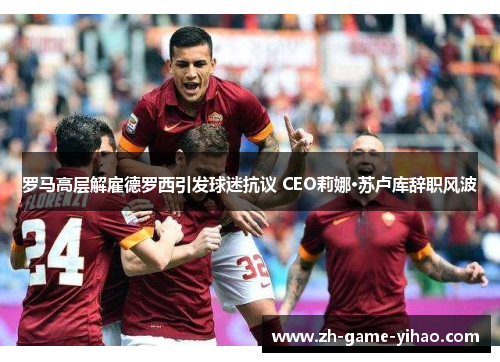 罗马高层解雇德罗西引发球迷抗议 CEO莉娜·苏卢库辞职风波 罗马高层解雇德罗西引发球迷抗议 CEO莉娜·苏卢库辞职风波
