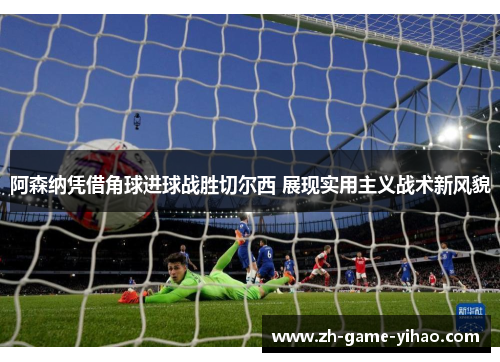 阿森纳凭借角球进球战胜切尔西 展现实用主义战术新风貌 阿森纳凭借角球进球战胜切尔西 展现实用主义战术新风貌